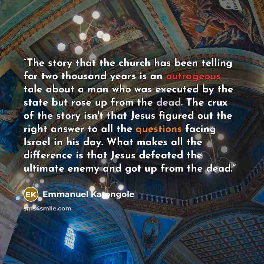 “The story that the church has been telling for two thousand years is an outrageous tale about a man who was executed by the state but rose up from the dead. The crux of the story isn't that Jesus figured out the right answer to all the questions facing Israel in his day. What makes all the…” quote by Emmanuel Katongole