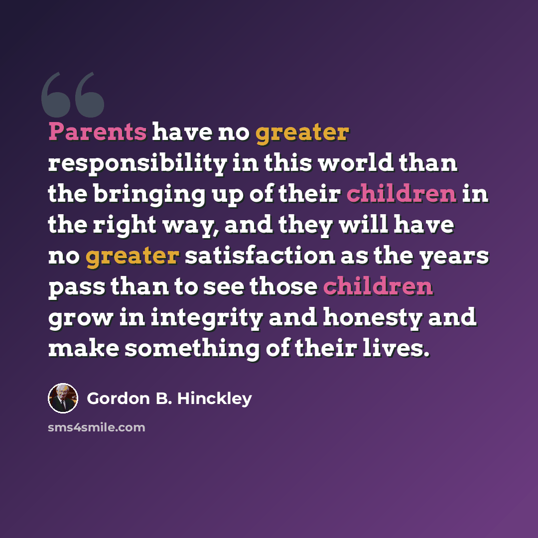“Parents have no greater responsibility in this world than the bringing up of their children in the right way, and they will have no greater satisfaction as the years pass than to see those children grow in integrity and honesty and make something of their lives.” quote by Gordon B. Hinckley