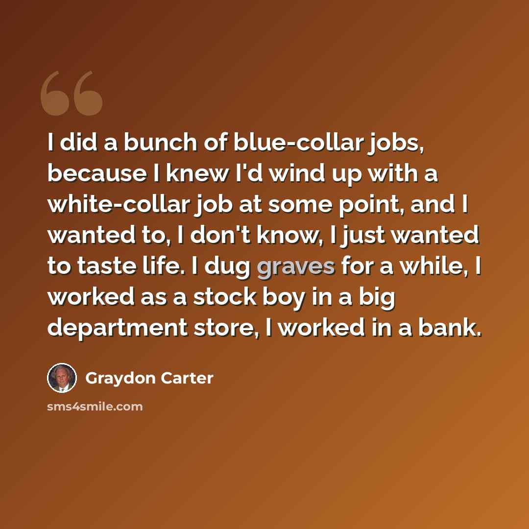 “I did a bunch of blue-collar jobs, because I knew I'd wind up with a white-collar job at some point, and I wanted to, I don't know, I just wanted to taste life. I dug graves for a while, I worked as a stock boy in a big department store, I worked in a bank.” quote by Graydon Carter