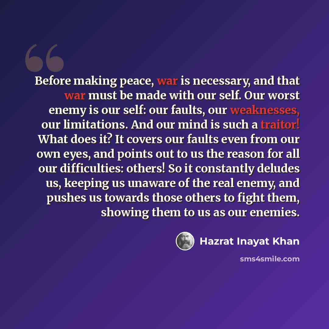 “Before making peace, war is necessary, and that war must be made with our self. Our worst enemy is our self: our faults, our weaknesses, our limitations. And our mind is such a traitor! What does it? It covers our faults even from our own eyes, and points out to us the reason for all our…” quote by Hazrat Inayat Khan