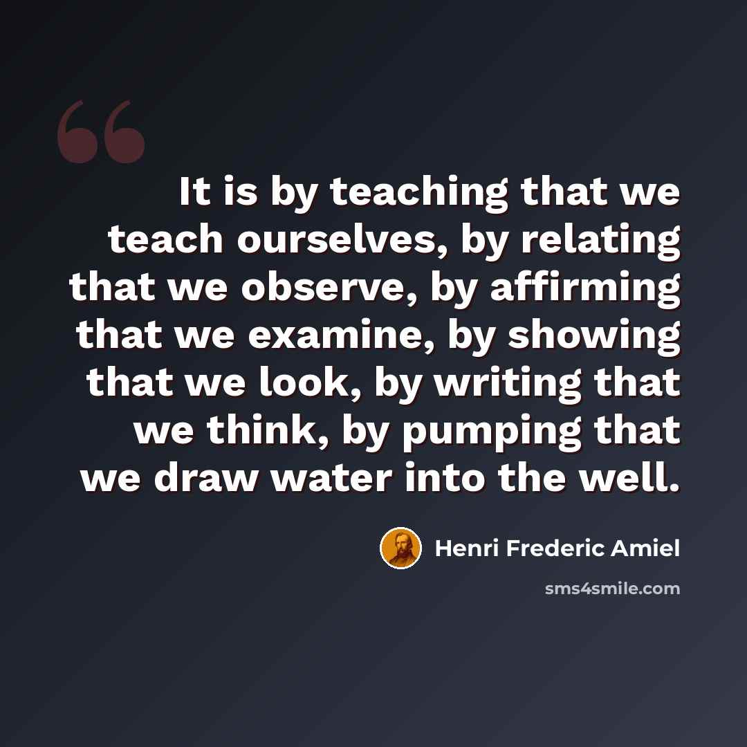 “It is by teaching that we teach ourselves, by relating that we observe, by affirming that we examine, by showing that we look, by writing that we think, by pumping that we draw water into the well.” quote by Henri Frederic Amiel