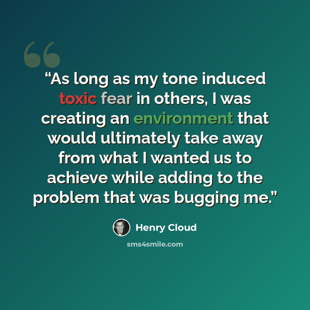 “As long as my tone induced toxic fear in others, I was creating an environment that would ultimately take away from what I wanted us to achieve while adding to the problem that was bugging me.” quote by Henry Cloud