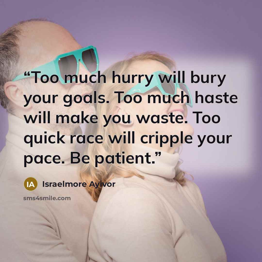 “Too much hurry will bury your goals. Too much haste will make you waste. Too quick race will cripple your pace. Be patient.” quote by Israelmore Ayivor