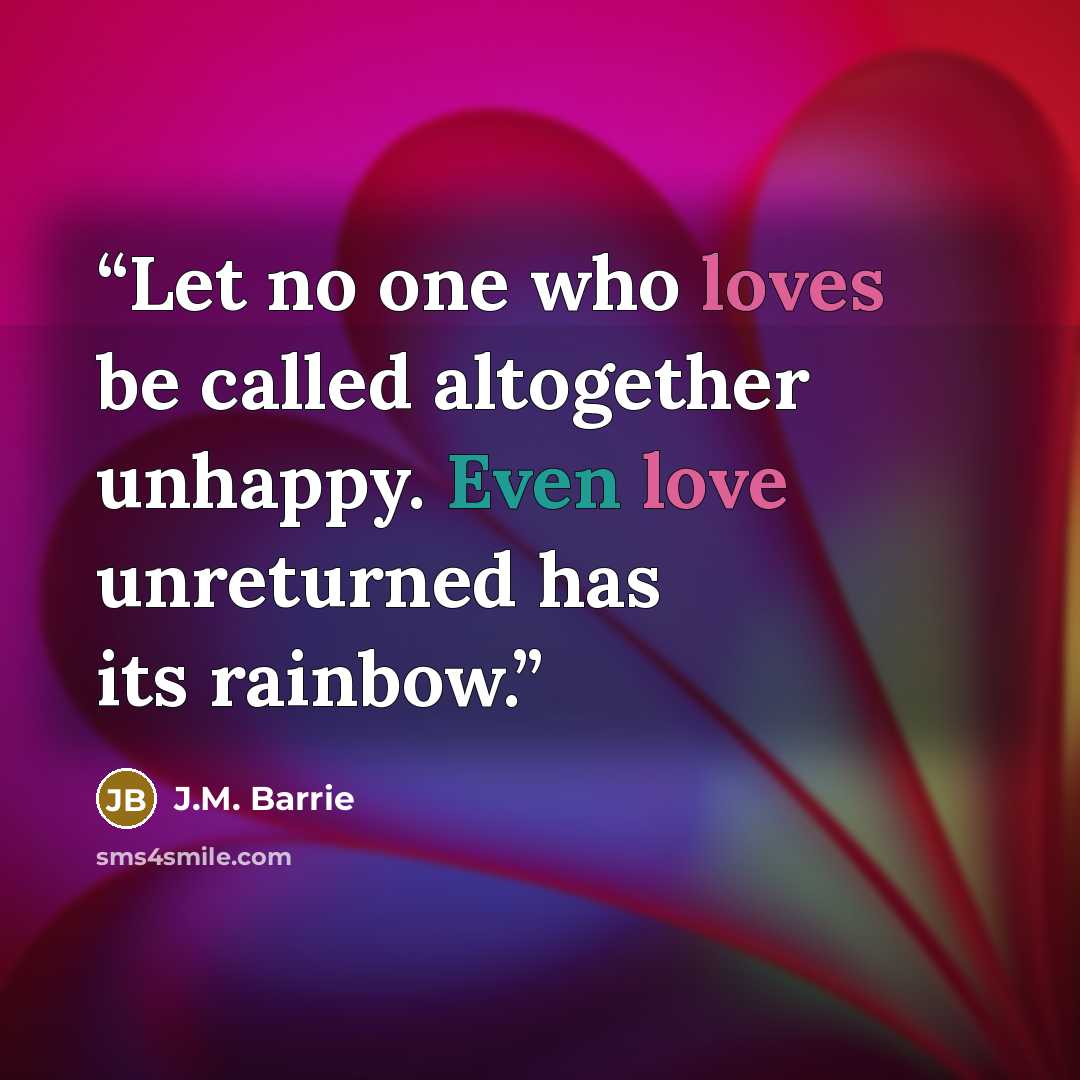 “Let no one who loves be called altogether unhappy. Even love unreturned has its rainbow.” quote by J.M. Barrie