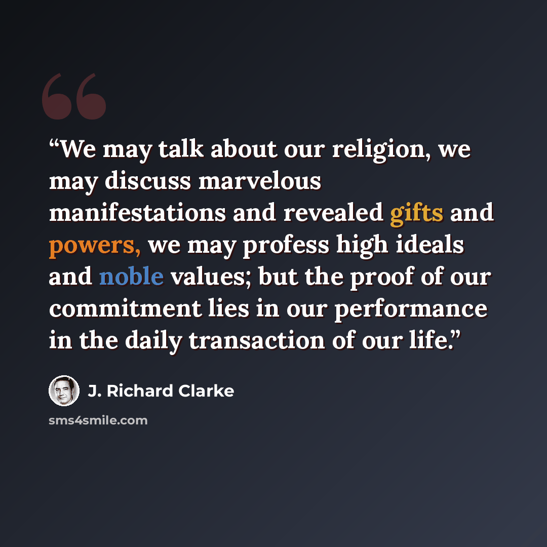 “We may talk about our religion, we may discuss marvelous manifestations and revealed gifts and powers, we may profess high ideals and noble values; but the proof of our commitment lies in our performance in the daily transaction of our life.” quote by J. Richard Clarke