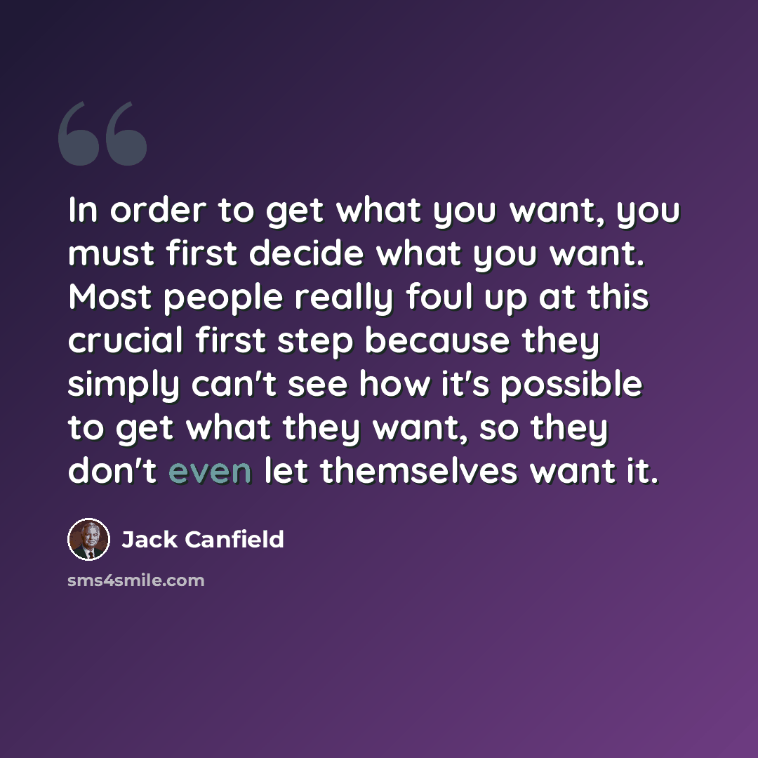 “In order to get what you want, you must first decide what you want. Most people really foul up at this crucial first step because they simply can't see how it's possible to get what they want, so they don't even let themselves want it.” quote by Jack Canfield