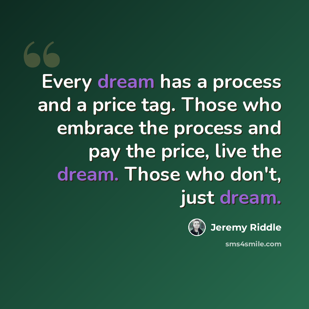 “Every dream has a process and a price tag. Those who embrace the process and pay the price, live the dream. Those who don't, just dream.” quote by Jeremy Riddle