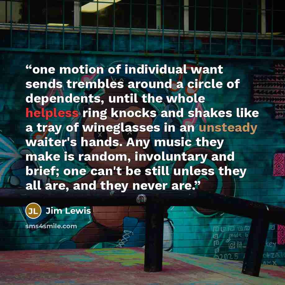 “one motion of individual want sends trembles around a circle of dependents, until the whole helpless ring knocks and shakes like a tray of wineglasses in an unsteady waiter's hands. Any music they make is random, involuntary and brief; one can't be still unless they all are, and they never are.” quote by Jim Lewis