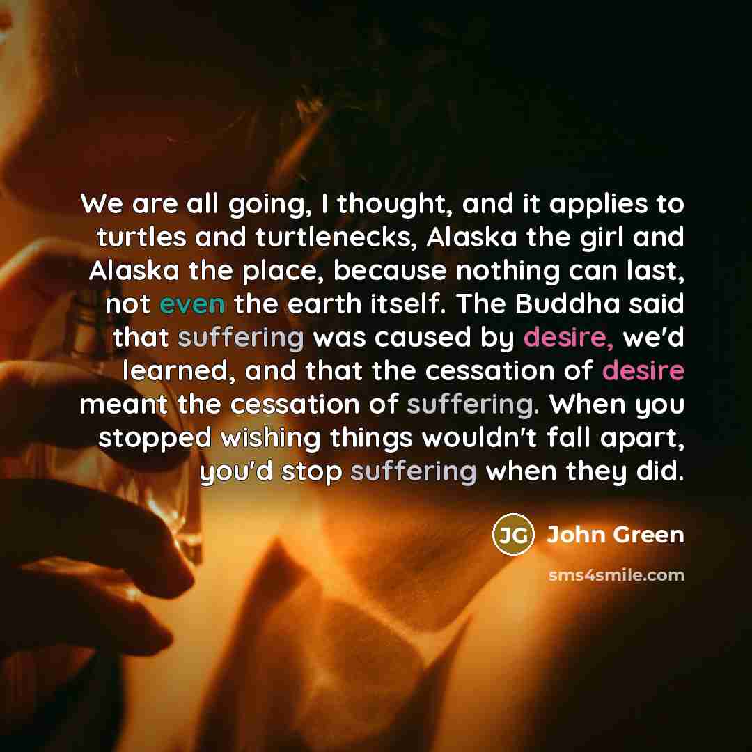 “We are all going, I thought, and it applies to turtles and turtlenecks, Alaska the girl and Alaska the place, because nothing can last, not even the earth itself. The Buddha said that suffering was caused by desire, we'd learned, and that the cessation of desire meant the cessation of suffering…” quote by John Green