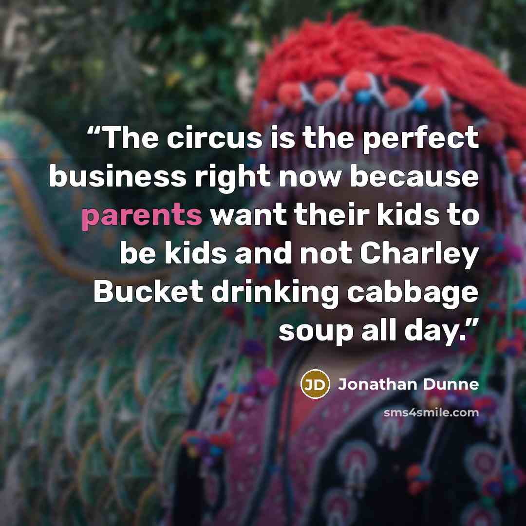 “The circus is the perfect business right now because parents want their kids to be kids and not Charley Bucket drinking cabbage soup all day.” quote by Jonathan Dunne