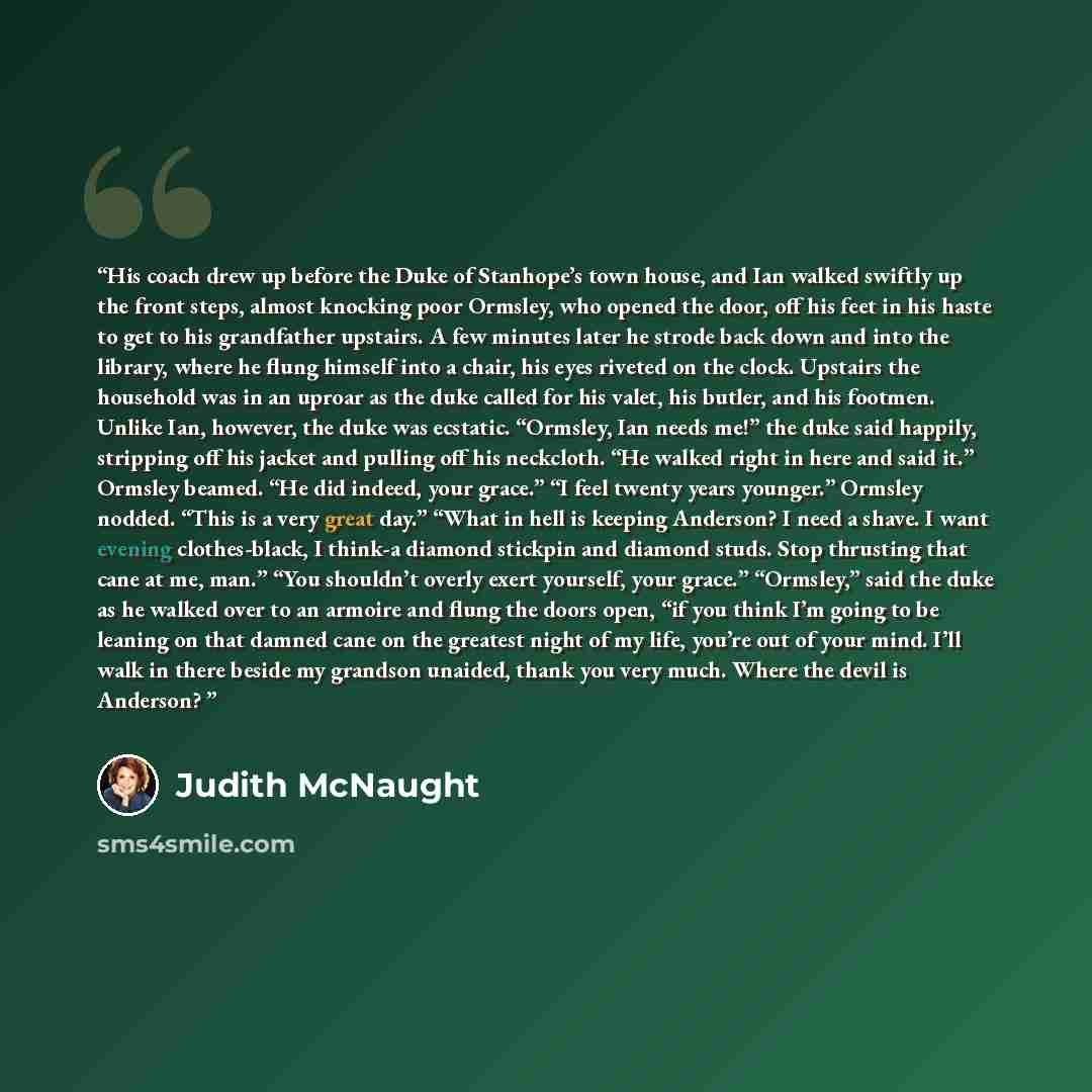“His coach drew up before the Duke of Stanhope’s town house, and Ian walked swiftly up the front steps, almost knocking poor Ormsley, who opened the door, off his feet in his haste to get to his grandfather upstairs. A few minutes later he strode back down and into the library, where he flung…” quote by Judith McNaught