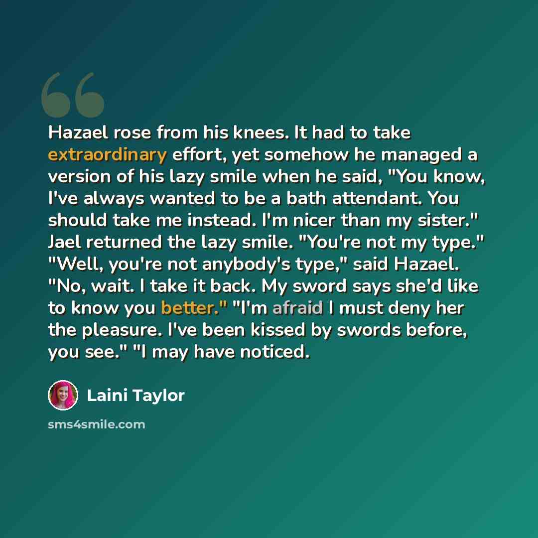 “Hazael rose from his knees. It had to take extraordinary effort, yet somehow he managed a version of his lazy smile when he said, "You know, I've always wanted to be a bath attendant. You should take me instead. I'm nicer than my sister." Jael returned the lazy smile. "You're not my type." "Well…” quote by Laini Taylor