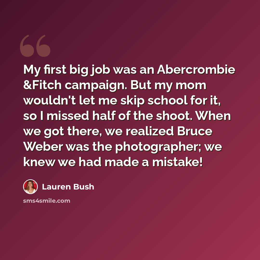 “My first big job was an Abercrombie &Fitch campaign. But my mom wouldn't let me skip school for it, so I missed half of the shoot. When we got there, we realized Bruce Weber was the photographer; we knew we had made a mistake!” quote by Lauren Bush