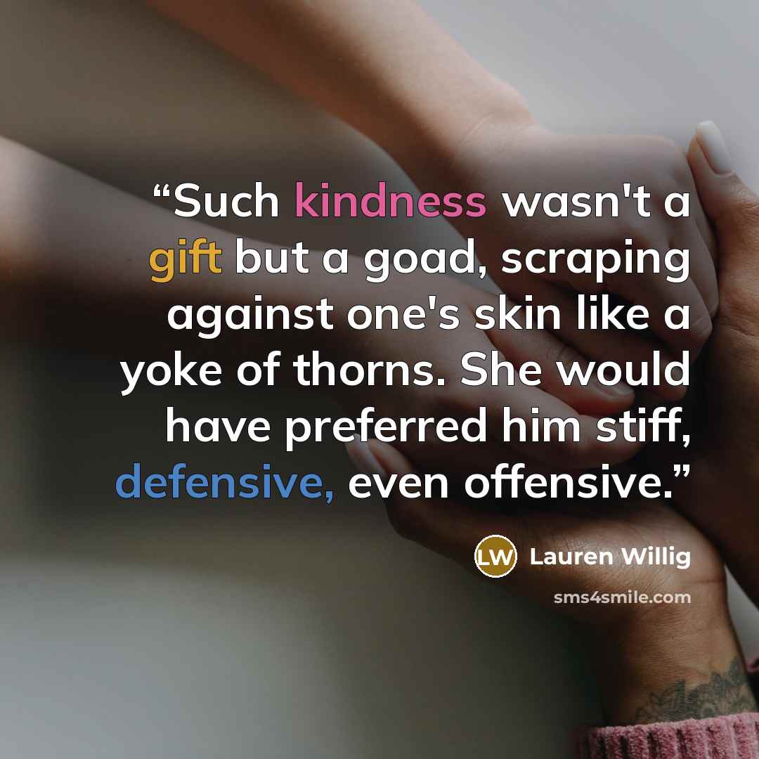 “Such kindness wasn't a gift but a goad, scraping against one's skin like a yoke of thorns. She would have preferred him stiff, defensive, even offensive.” quote by Lauren Willig