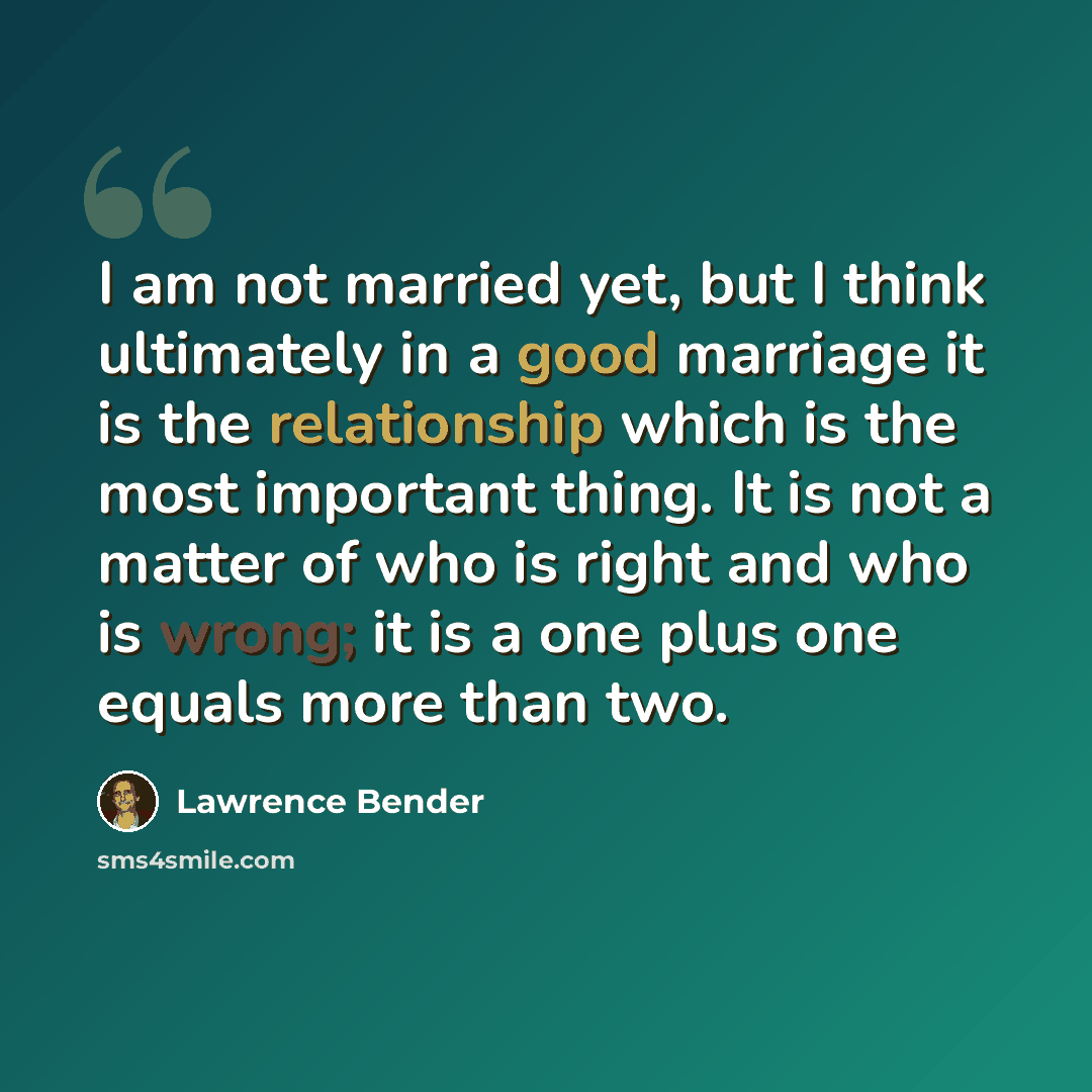 “I am not married yet, but I think ultimately in a good marriage it is the relationship which is the most important thing. It is not a matter of who is right and who is wrong; it is a one plus one equals more than two.” quote by Lawrence Bender