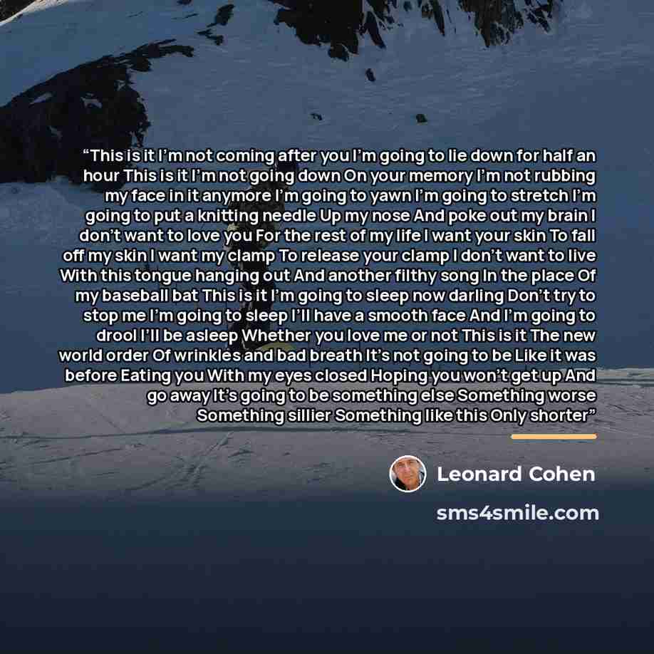 “This is it I’m not coming after you I’m going to lie down for half an hour This is it I’m not going down On your memory I’m not rubbing my face in it anymore I’m going to yawn I’m going to stretch I’m going to put a knitting needle Up my nose And poke out my brain I don’t want to love you For the…” quote by Leonard Cohen