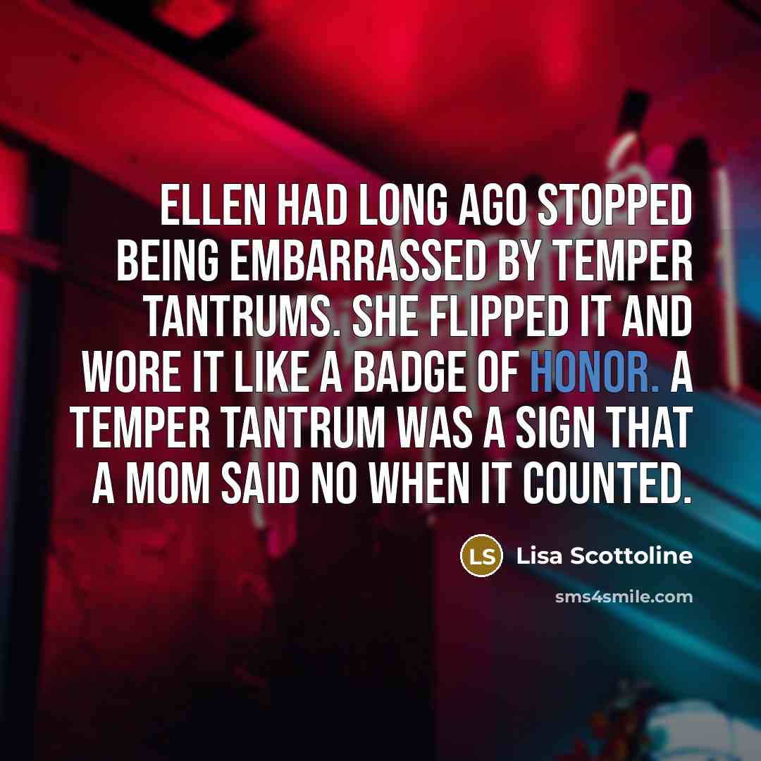 “Ellen had long ago stopped being embarrassed by temper tantrums. She flipped it and wore it like a badge of honor. A temper tantrum was a sign that a mom said no when it counted.” quote by Lisa Scottoline