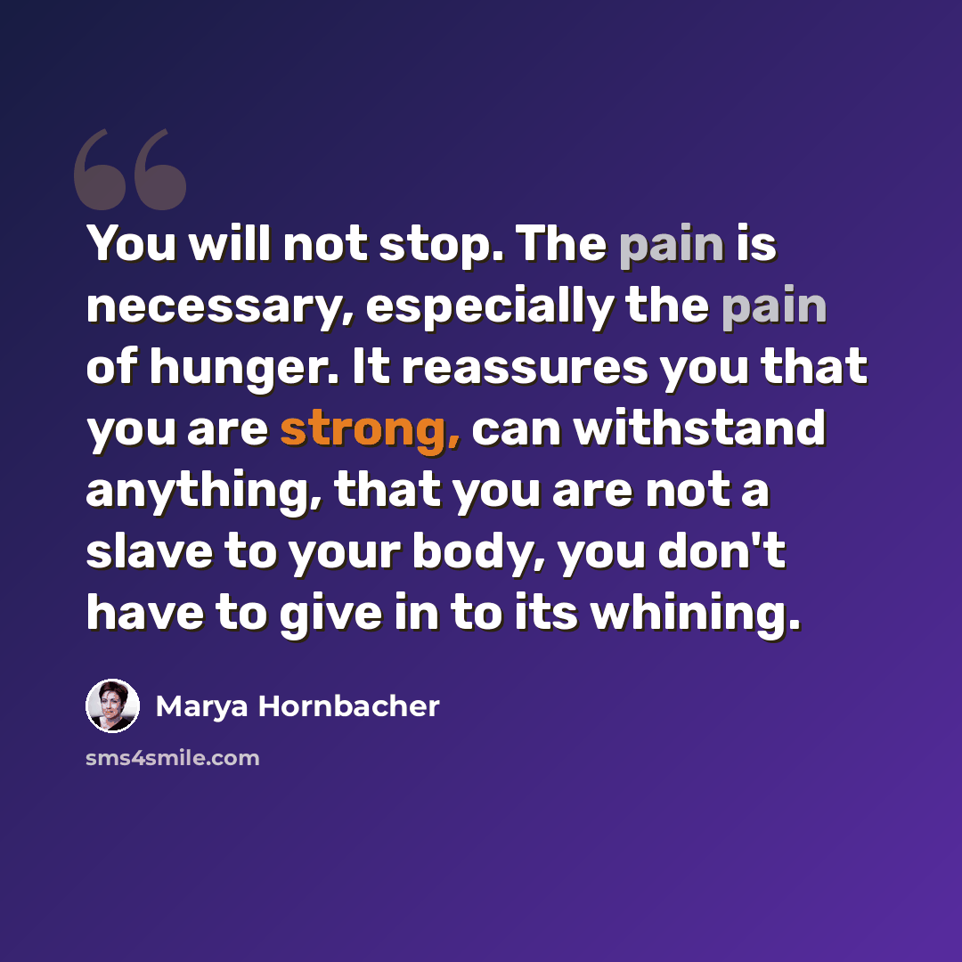 “You will not stop. The pain is necessary, especially the pain of hunger. It reassures you that you are strong, can withstand anything, that you are not a slave to your body, you don't have to give in to its whining.” quote by Marya Hornbacher