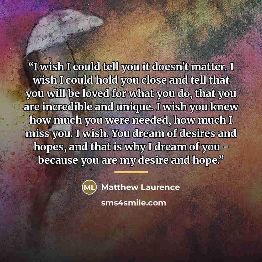 “I wish I could tell you it doesn't matter. I wish I could hold you close and tell that you will be loved for what you do, that you are incredible and unique. I wish you knew how much you were needed, how much I miss you. I wish. You dream of desires and hopes, and that is why I dream of you…” quote by Matthew Laurence