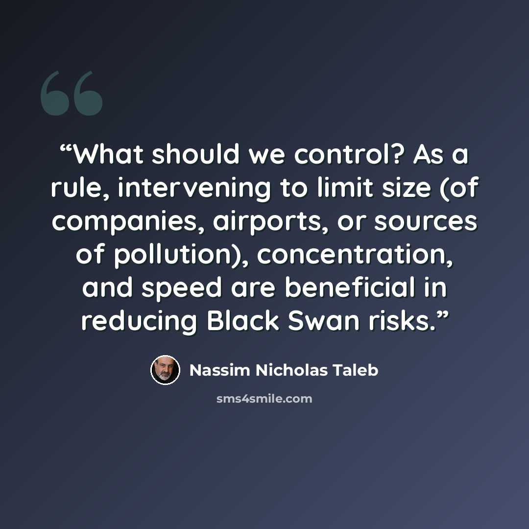 “What should we control? As a rule, intervening to limit size (of companies, airports, or sources of pollution), concentration, and speed are beneficial in reducing Black Swan risks.” quote by Nassim Nicholas Taleb