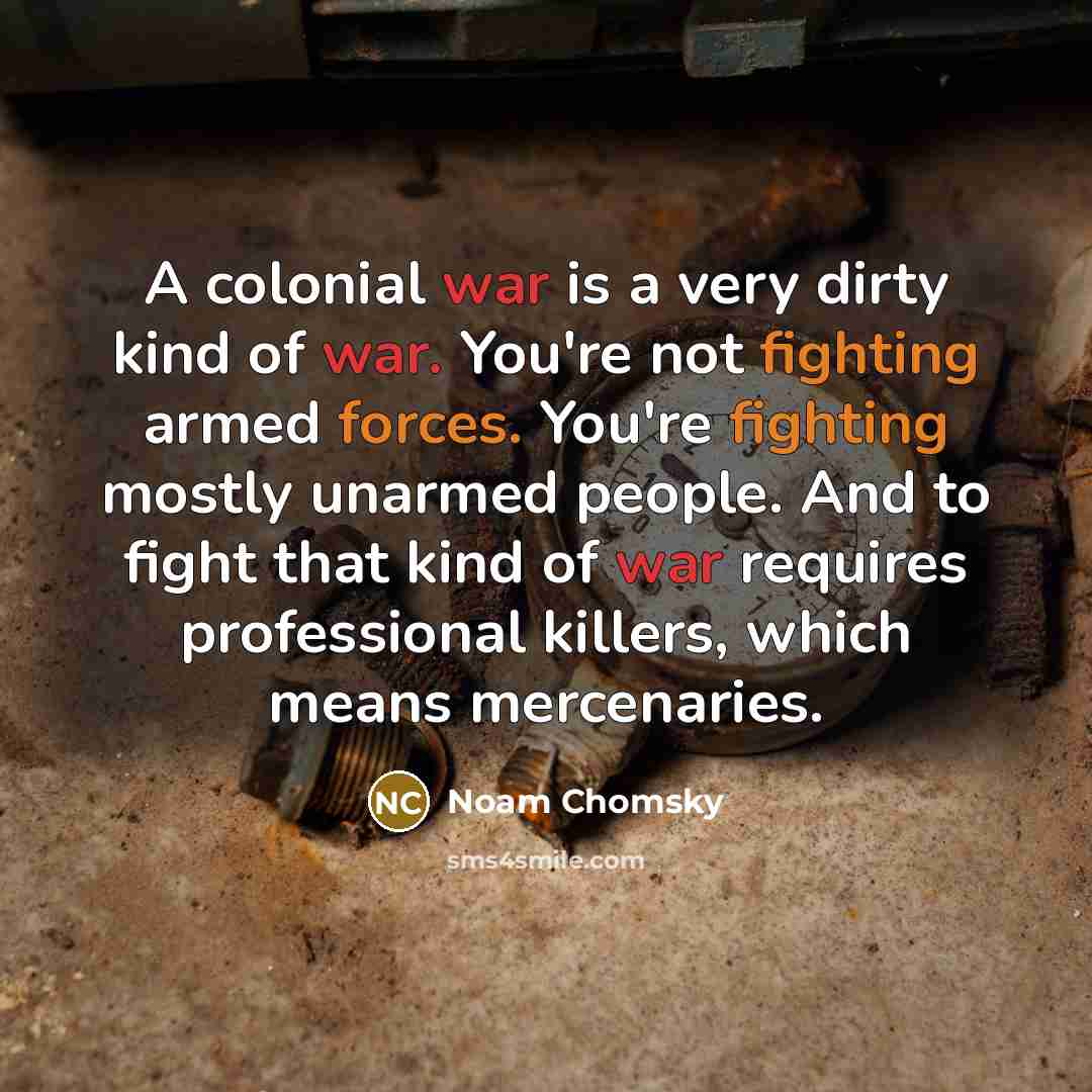 “A colonial war is a very dirty kind of war. You're not fighting armed forces. You're fighting mostly unarmed people. And to fight that kind of war requires professional killers, which means mercenaries.” quote by Noam Chomsky