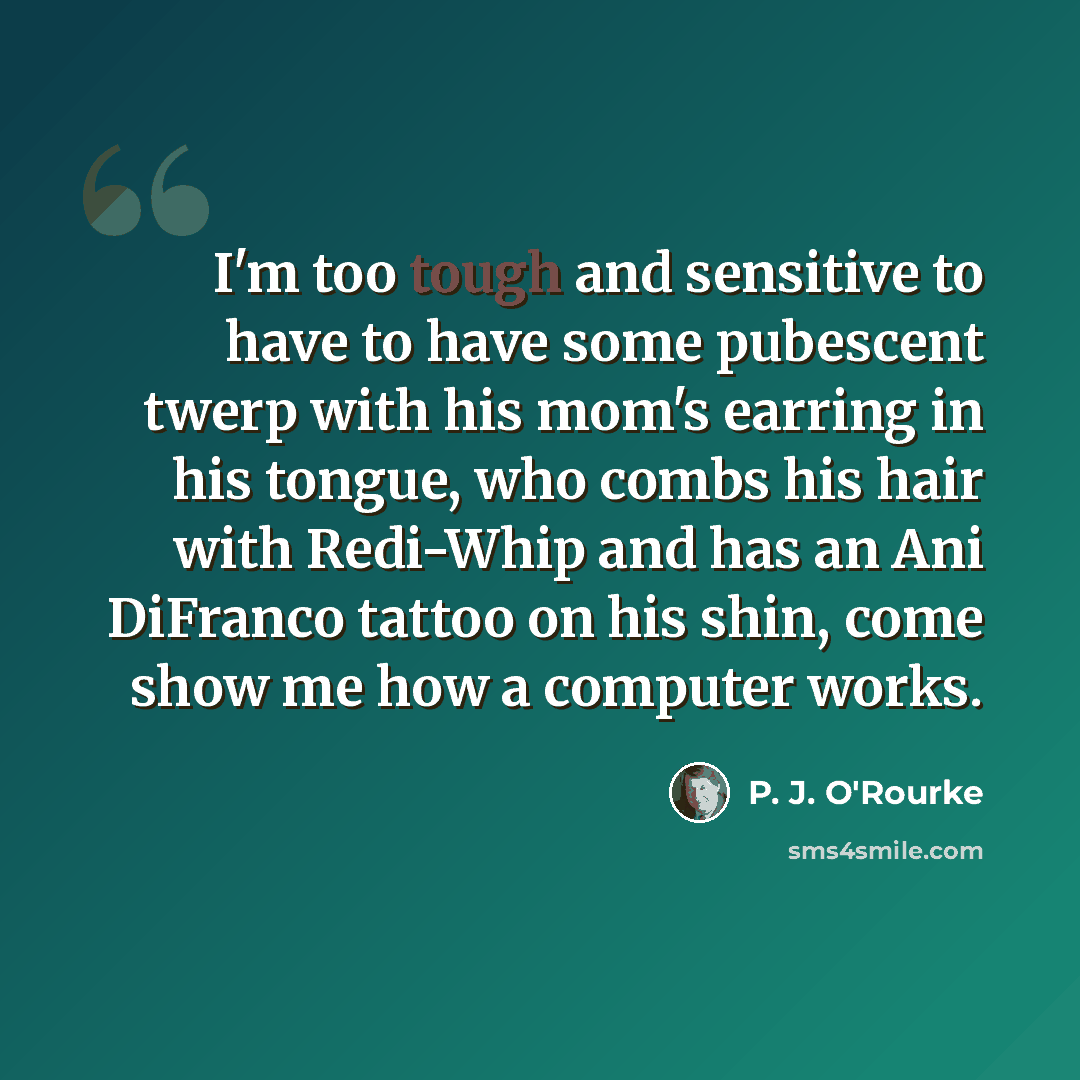 “I'm too tough and sensitive to have to have some pubescent twerp with his mom's earring in his tongue, who combs his hair with Redi-Whip and has an Ani DiFranco tattoo on his shin, come show me how a computer works.” quote by P. J. O'Rourke