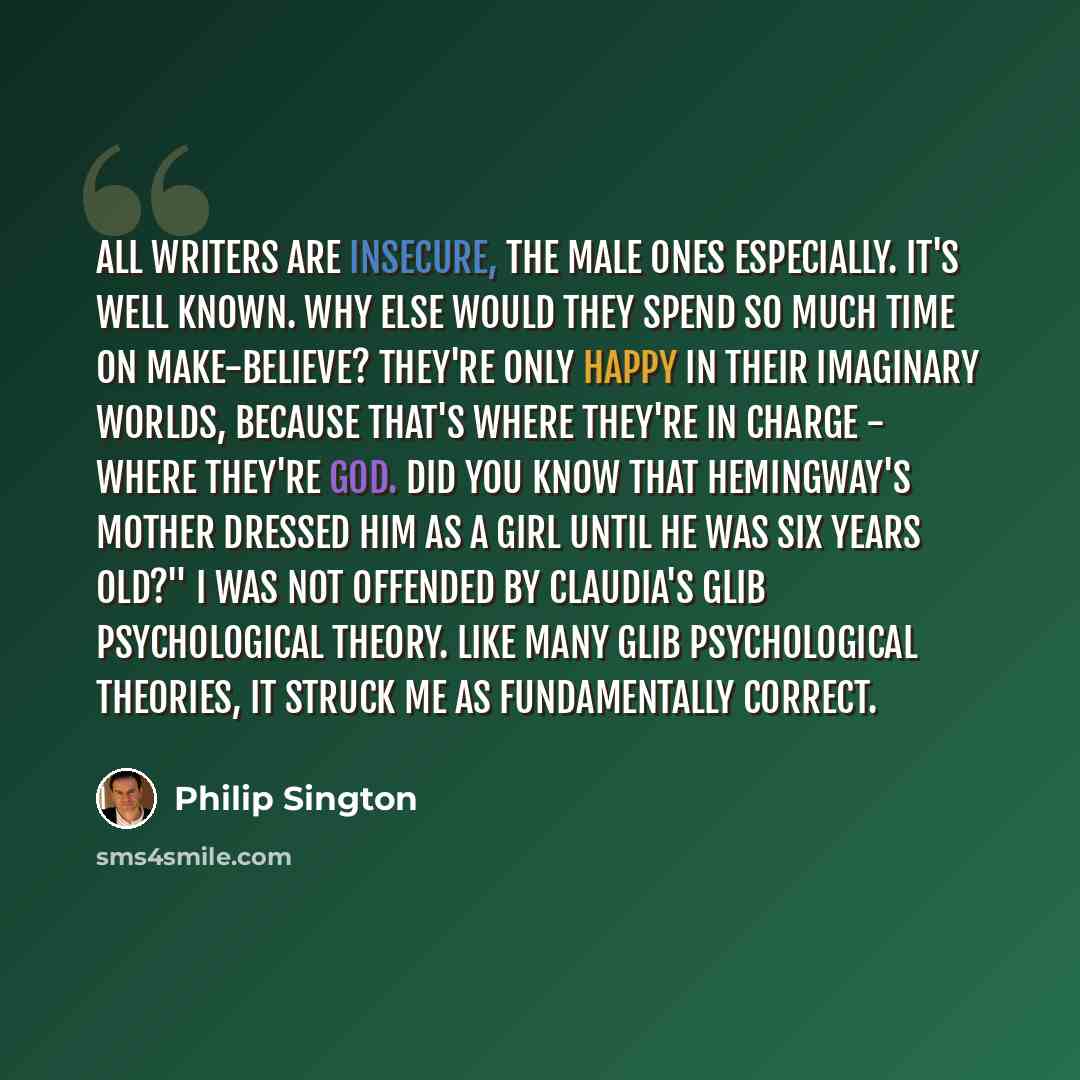 “All writers are insecure, the male ones especially. It's well known. Why else would they spend so much time on make-believe? They're only happy in their imaginary worlds, because that's where they're in charge - where they're God. Did you know that Hemingway's mother dressed him as a girl until he…” quote by Philip Sington