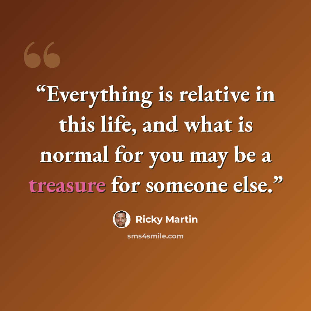 “Everything is relative in this life, and what is normal for you may be a treasure for someone else.” quote by Ricky Martin