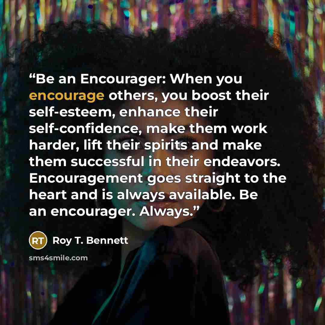“Be an Encourager: When you encourage others, you boost their self-esteem, enhance their self-confidence, make them work harder, lift their spirits and make them successful in their endeavors. Encouragement goes straight to the heart and is always available. Be an encourager. Always.” quote by Roy T. Bennett
