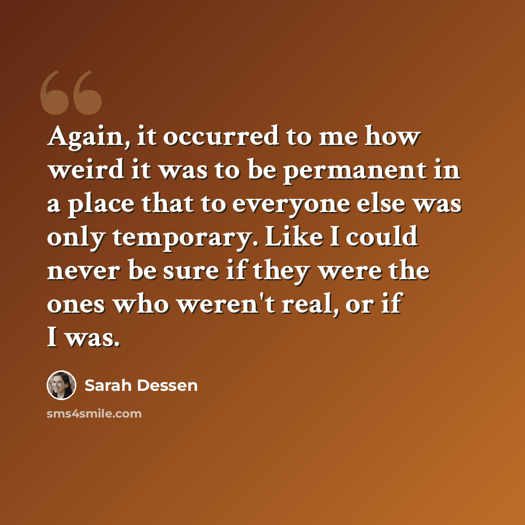 “Again, it occurred to me how weird it was to be permanent in a place that to everyone else was only temporary. Like I could never be sure if they were the ones who weren't real, or if I was.” quote by Sarah Dessen