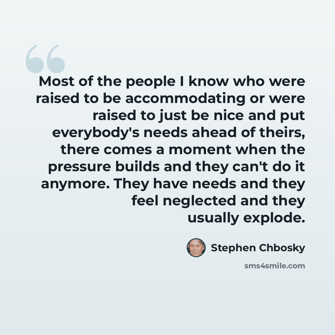 “Most of the people I know who were raised to be accommodating or were raised to just be nice and put everybody's needs ahead of theirs, there comes a moment when the pressure builds and they can't do it anymore. They have needs and they feel neglected and they usually explode.” quote by Stephen Chbosky