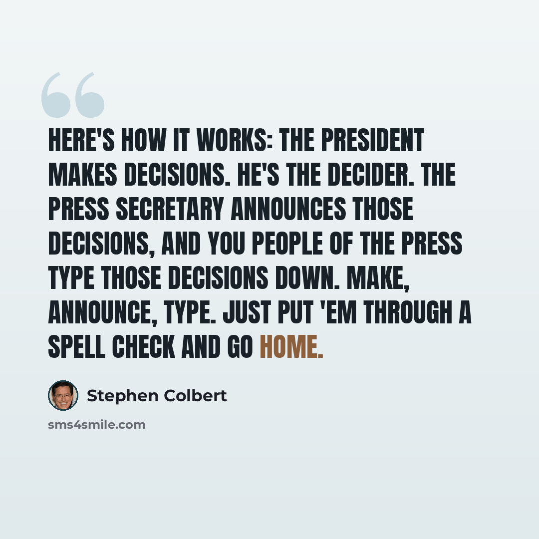 “Here's how it works: the president makes decisions. He's the decider. The press secretary announces those decisions, and you people of the press type those decisions down. Make, announce, type. Just put 'em through a spell check and go home.” quote by Stephen Colbert