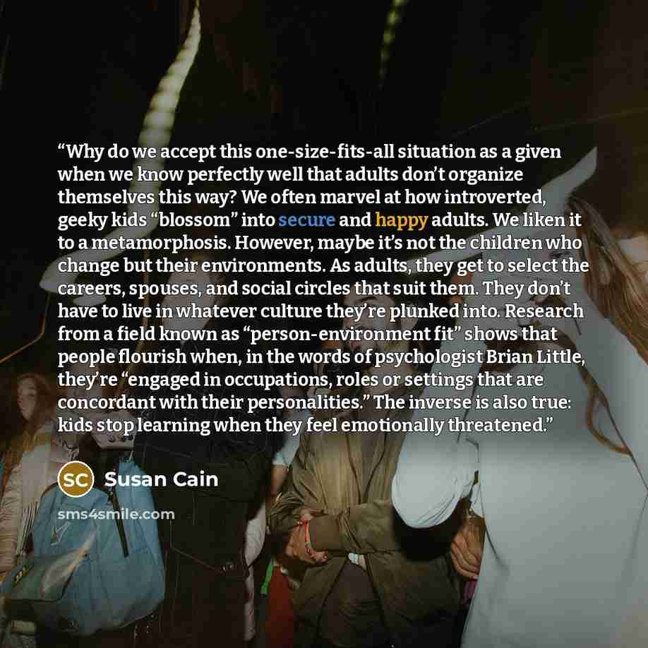 “Why do we accept this one-size-fits-all situation as a given when we know perfectly well that adults don’t organize themselves this way? We often marvel at how introverted, geeky kids “blossom” into secure and happy adults. We liken it to a metamorphosis. However, maybe it’s not the children who…” quote by Susan Cain