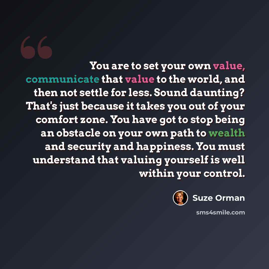“You are to set your own value, communicate that value to the world, and then not settle for less. Sound daunting? That's just because it takes you out of your comfort zone. You have got to stop being an obstacle on your own path to wealth and security and happiness. You must understand that…” quote by Suze Orman