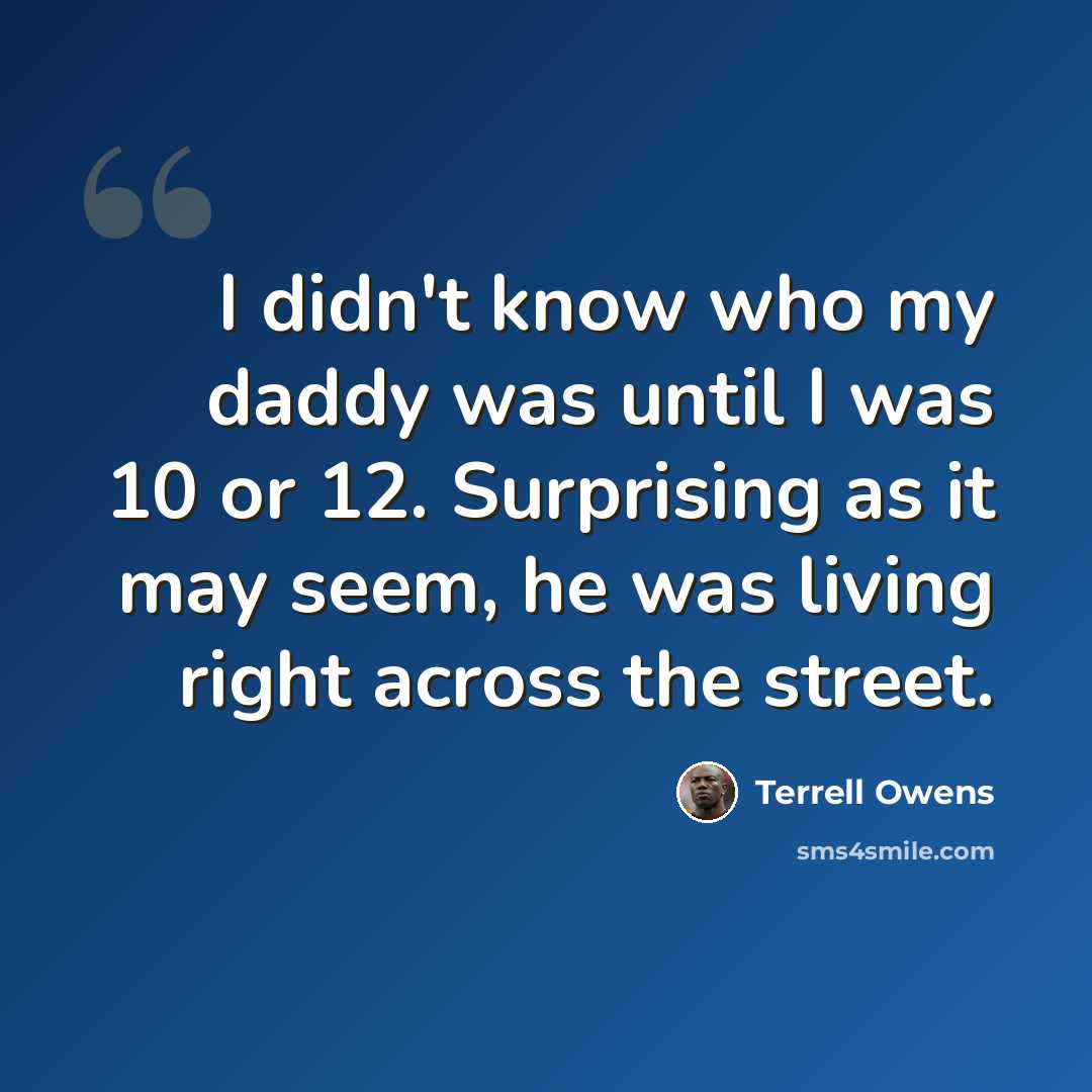 “I didn't know who my daddy was until I was 10 or 12. Surprising as it may seem, he was living right across the street.” quote by Terrell Owens