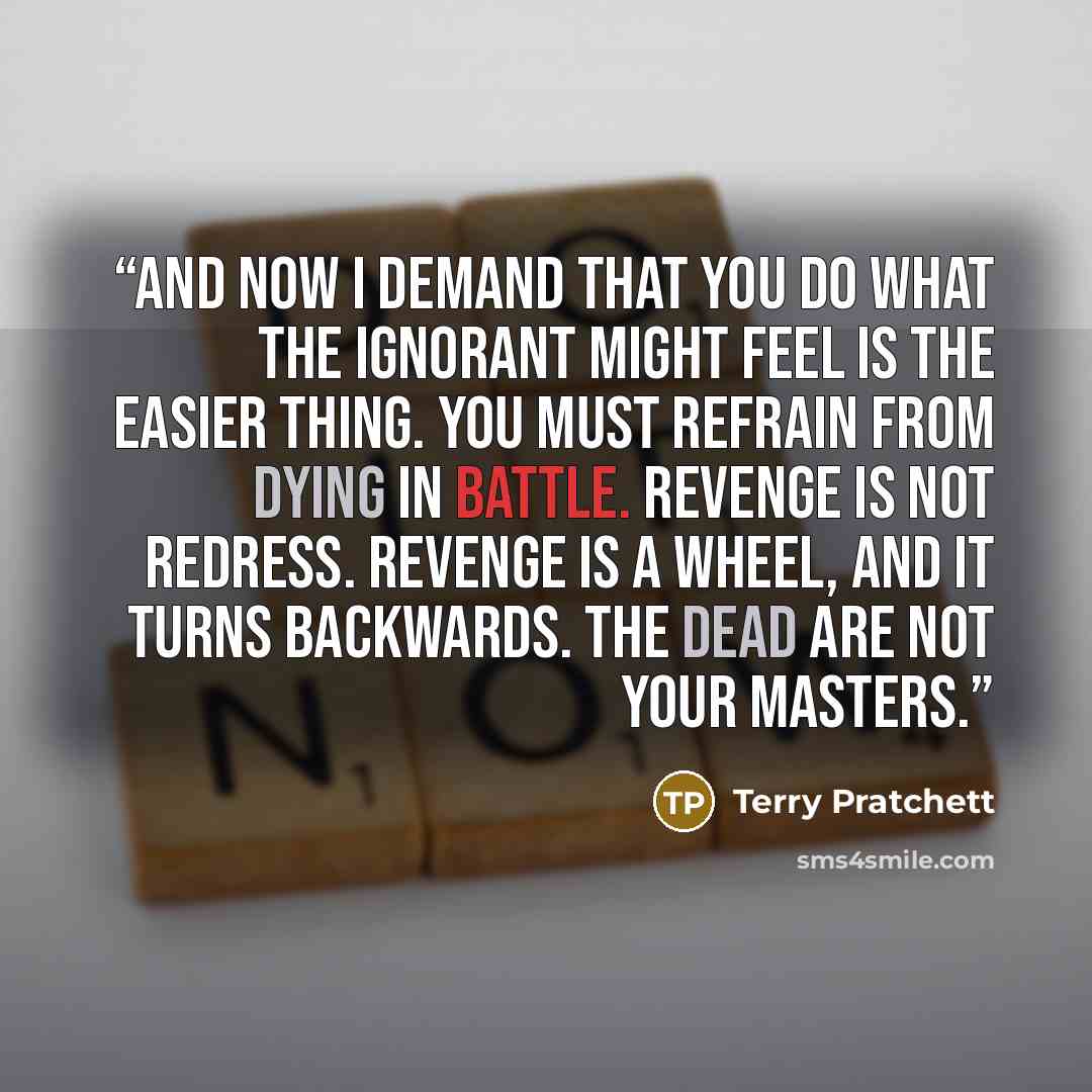 “And now I demand that you do what the ignorant might feel is the easier thing. You must refrain from dying in battle. Revenge is not redress. Revenge is a wheel, and it turns backwards. The dead are not your masters.” quote by Terry Pratchett