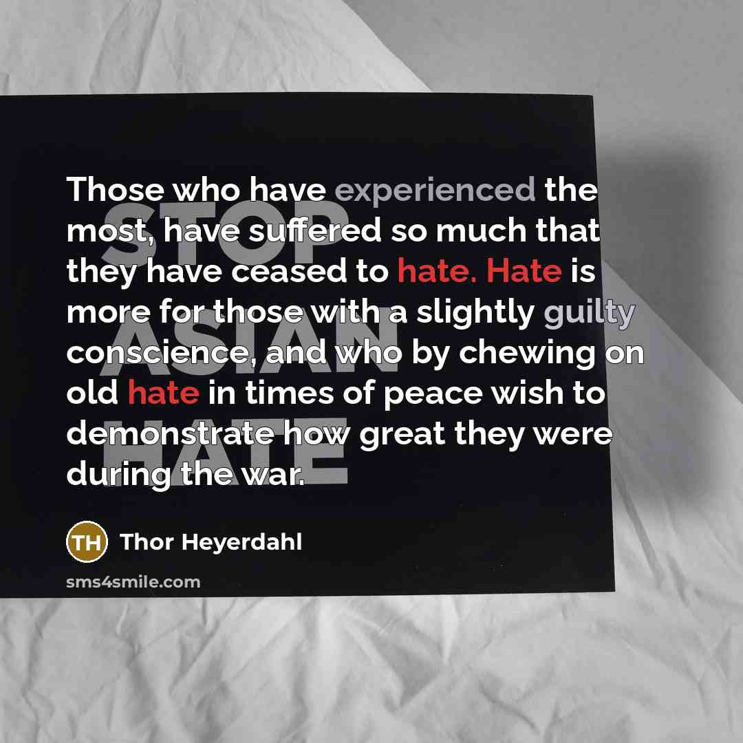 “Those who have experienced the most, have suffered so much that they have ceased to hate. Hate is more for those with a slightly guilty conscience, and who by chewing on old hate in times of peace wish to demonstrate how great they were during the war.” quote by Thor Heyerdahl