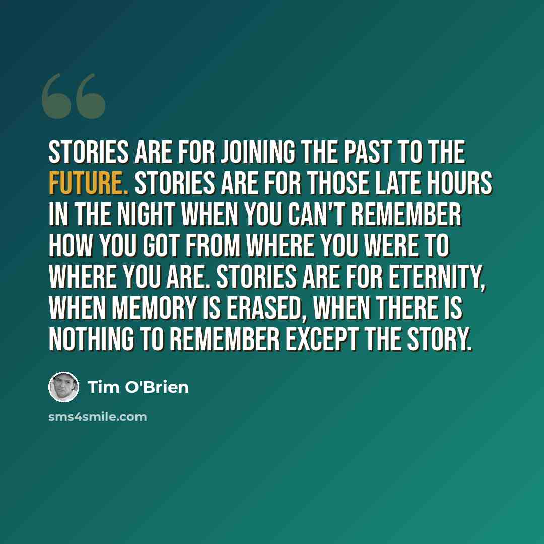 “Stories are for joining the past to the future. Stories are for those late hours in the night when you can't remember how you got from where you were to where you are. Stories are for eternity, when memory is erased, when there is nothing to remember except the story.” quote by Tim O'Brien