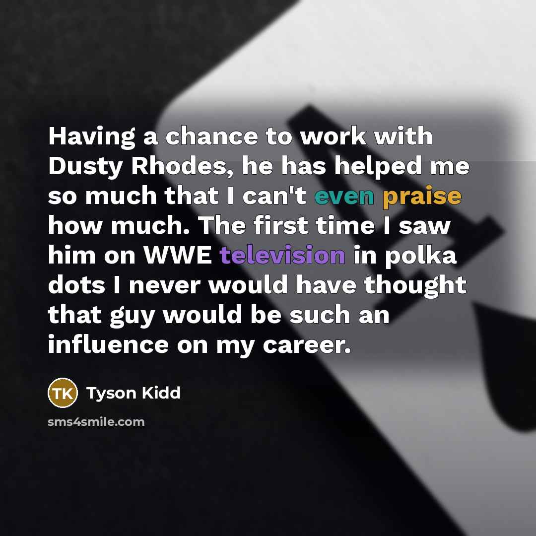 “Having a chance to work with Dusty Rhodes, he has helped me so much that I can't even praise how much. The first time I saw him on WWE television in polka dots I never would have thought that guy would be such an influence on my career.” quote by Tyson Kidd