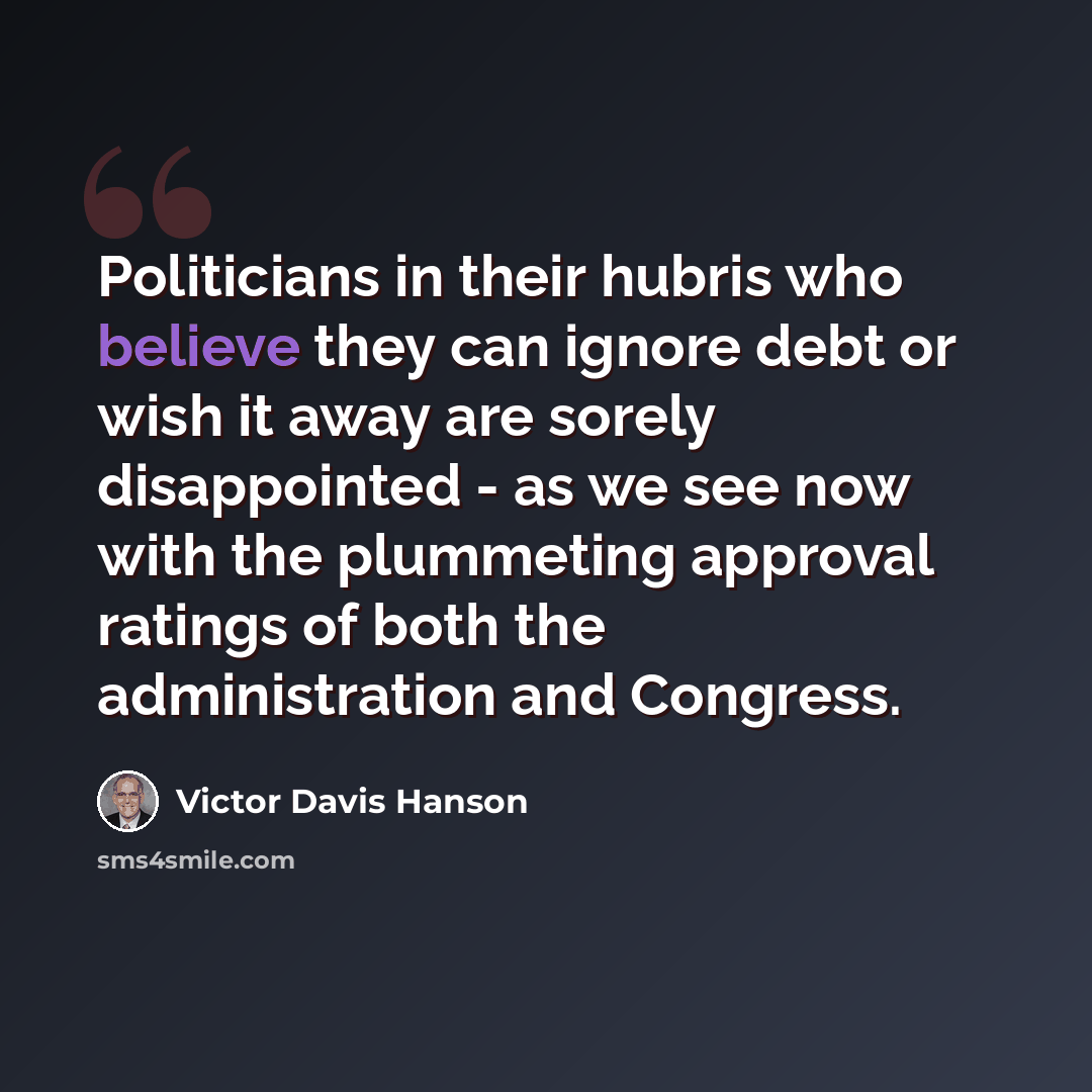 “Politicians in their hubris who believe they can ignore debt or wish it away are sorely disappointed - as we see now with the plummeting approval ratings of both the administration and Congress.” quote by Victor Davis Hanson