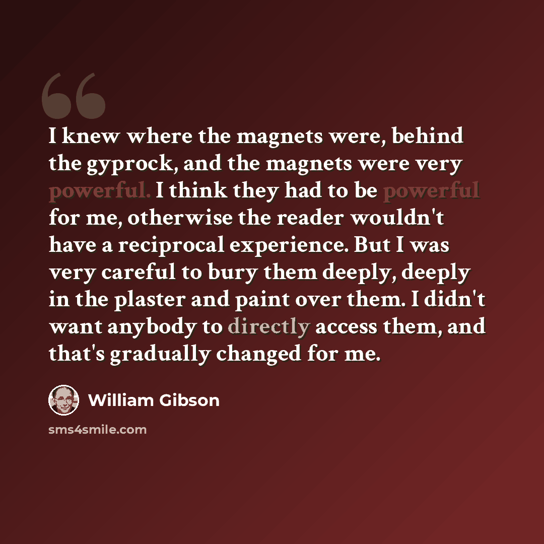 “I knew where the magnets were, behind the gyprock, and the magnets were very powerful. I think they had to be powerful for me, otherwise the reader wouldn't have a reciprocal experience. But I was very careful to bury them deeply, deeply in the plaster and paint over them. I didn't want anybody to…” quote by William Gibson