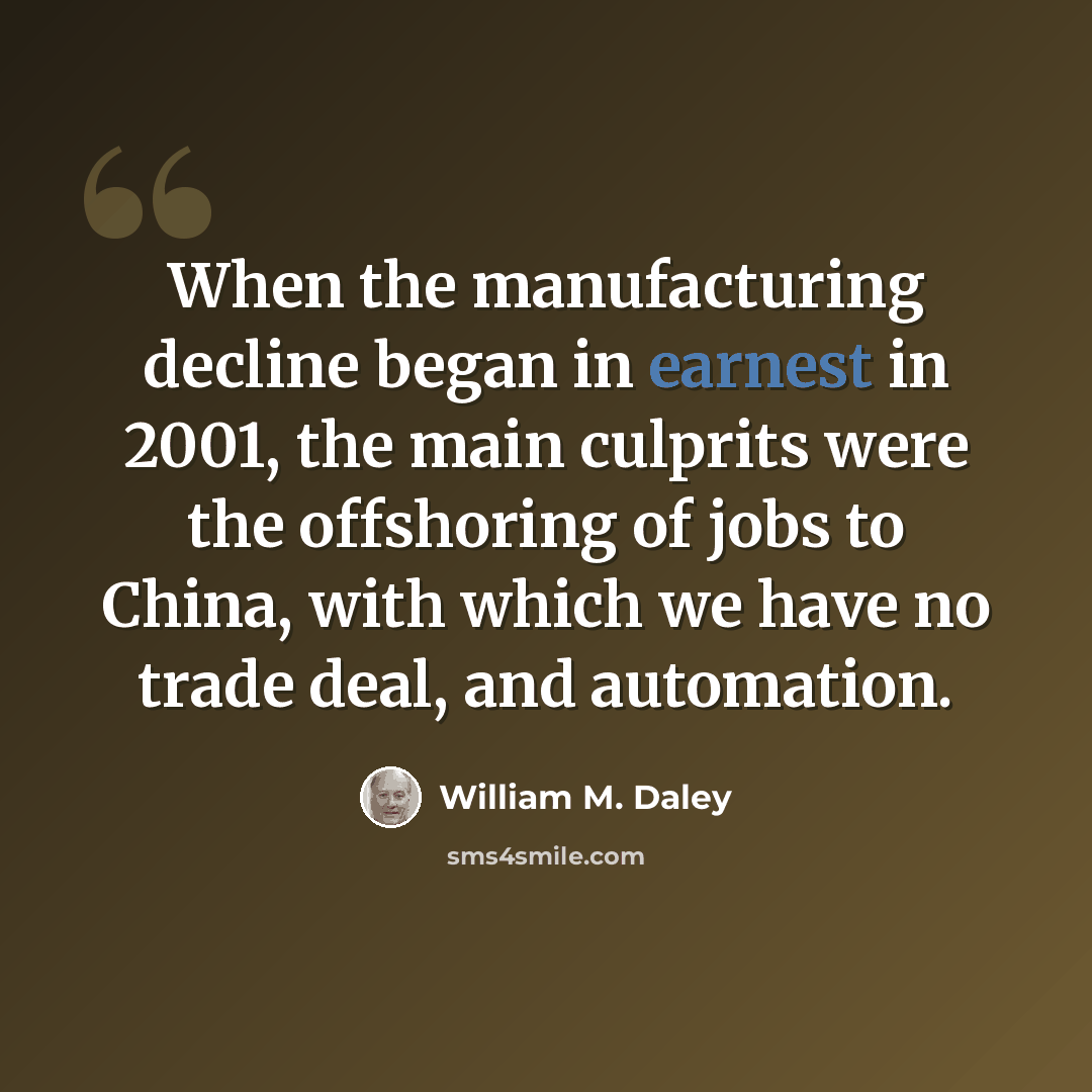 “When the manufacturing decline began in earnest in 2001, the main culprits were the offshoring of jobs to China, with which we have no trade deal, and automation.” quote by William M. Daley