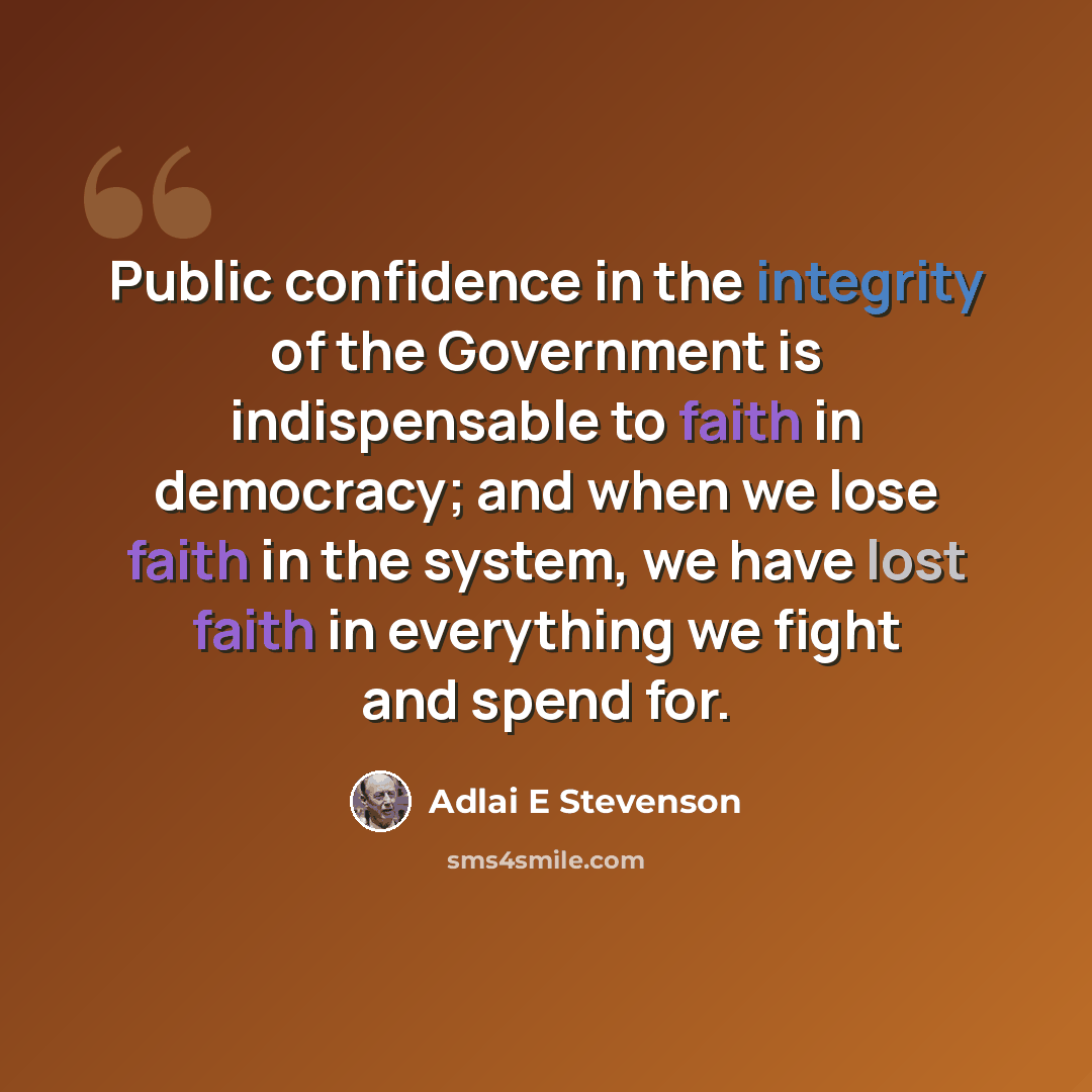 “Public confidence in the integrity of the Government is indispensable to faith in democracy; and when we lose faith in the system, we have lost faith in everything we fight and spend for.” quote by Adlai E Stevenson
