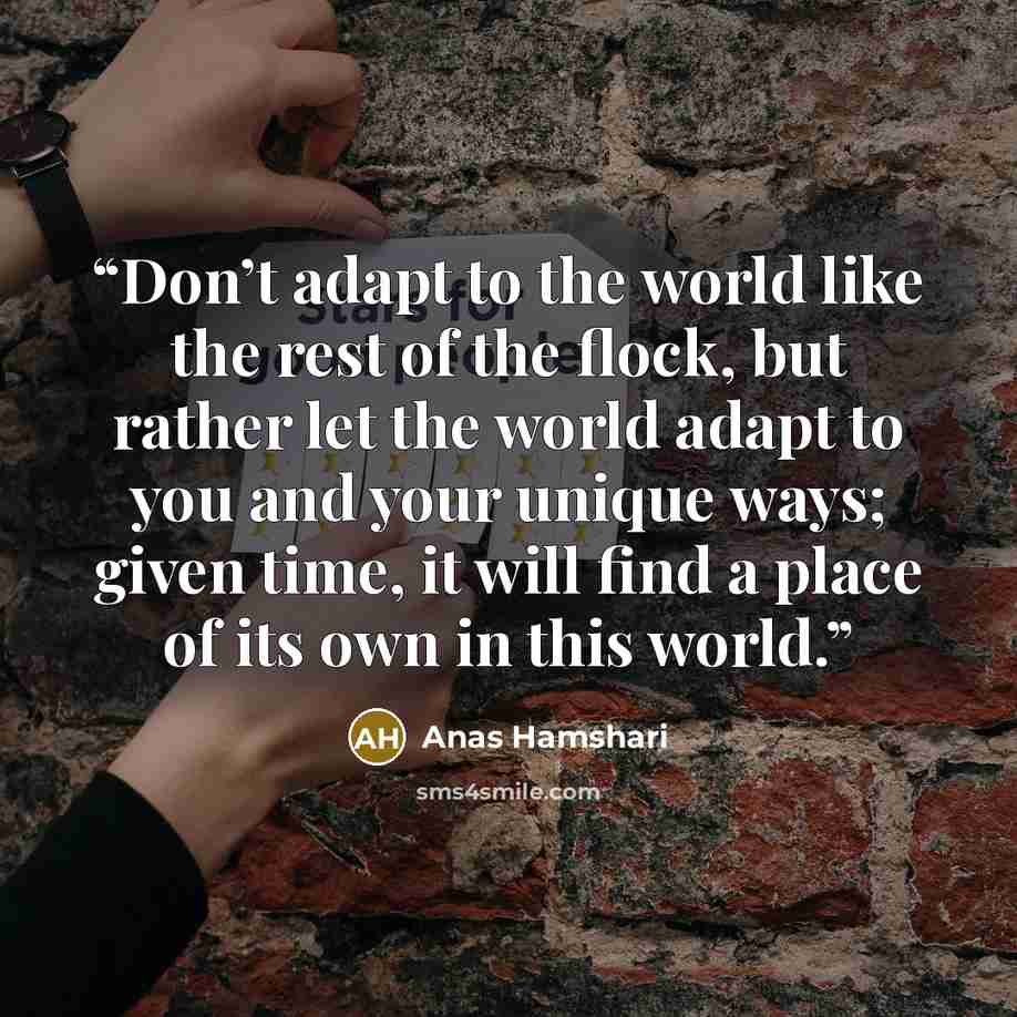 “Don’t adapt to the world like the rest of the flock, but rather let the world adapt to you and your unique ways; given time, it will find a place of its own in this world.” quote by Anas Hamshari