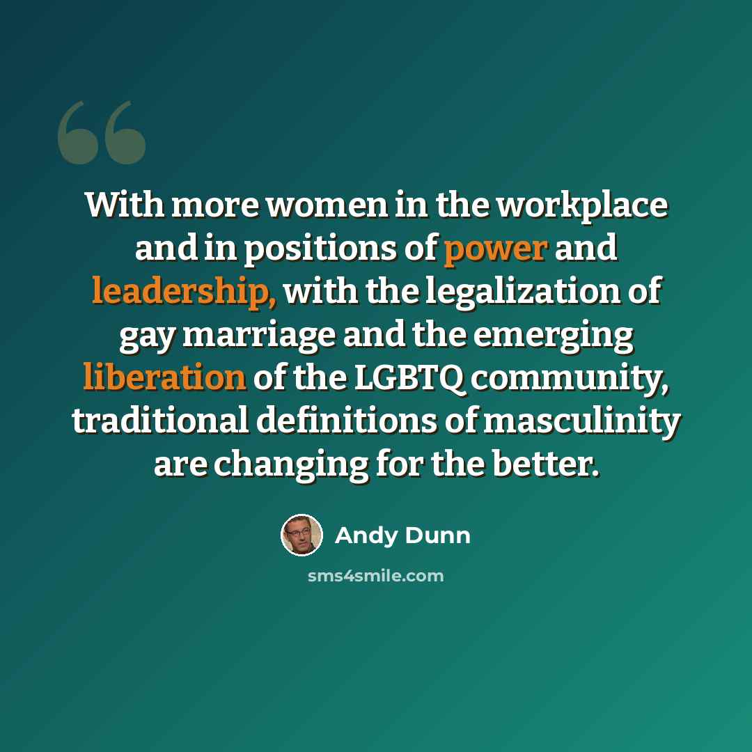 “With more women in the workplace and in positions of power and leadership, with the legalization of gay marriage and the emerging liberation of the LGBTQ community, traditional definitions of masculinity are changing for the better.” quote by Andy Dunn