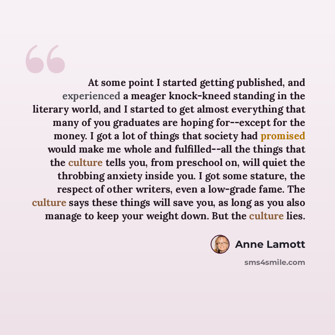 “At some point I started getting published, and experienced a meager knock-kneed standing in the literary world, and I started to get almost everything that many of you graduates are hoping for--except for the money. I got a lot of things that society had promised would make me whole and…” quote by Anne Lamott