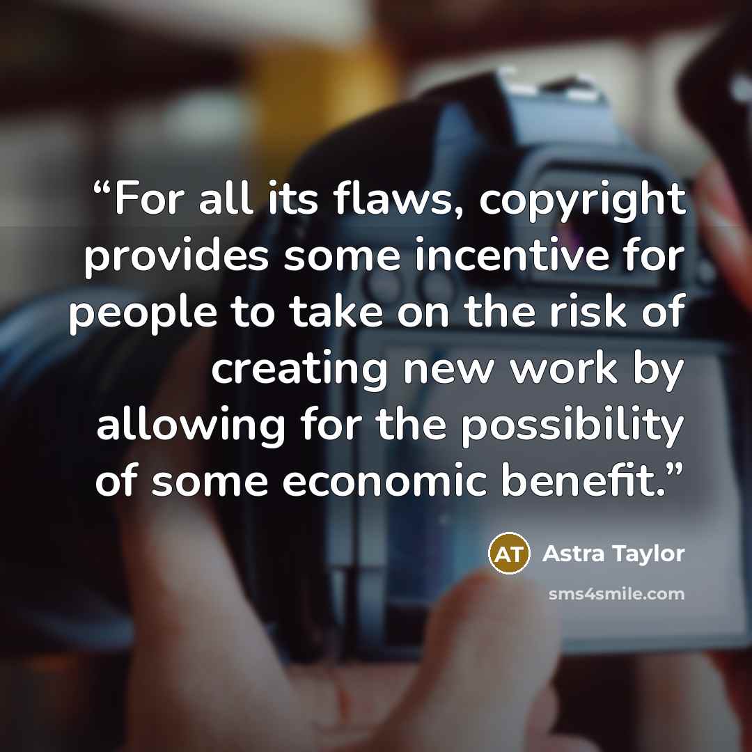 “For all its flaws, copyright provides some incentive for people to take on the risk of creating new work by allowing for the possibility of some economic benefit.” quote by Astra Taylor