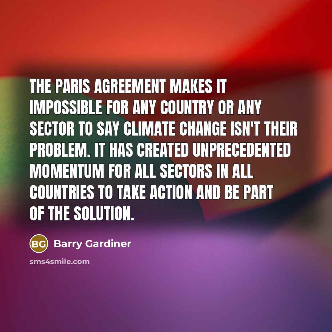 “The Paris Agreement makes it impossible for any country or any sector to say climate change isn't their problem. It has created unprecedented momentum for all sectors in all countries to take action and be part of the solution.” quote by Barry Gardiner