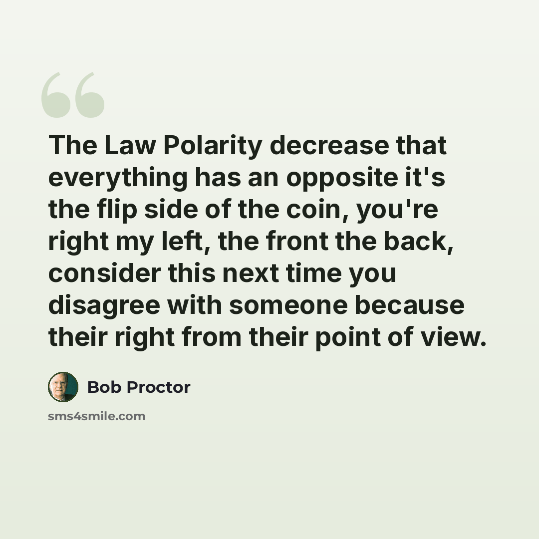 “The Law Polarity decrease that everything has an opposite it's the flip side of the coin, you're right my left, the front the back, consider this next time you disagree with someone because their right from their point of view.” quote by Bob Proctor