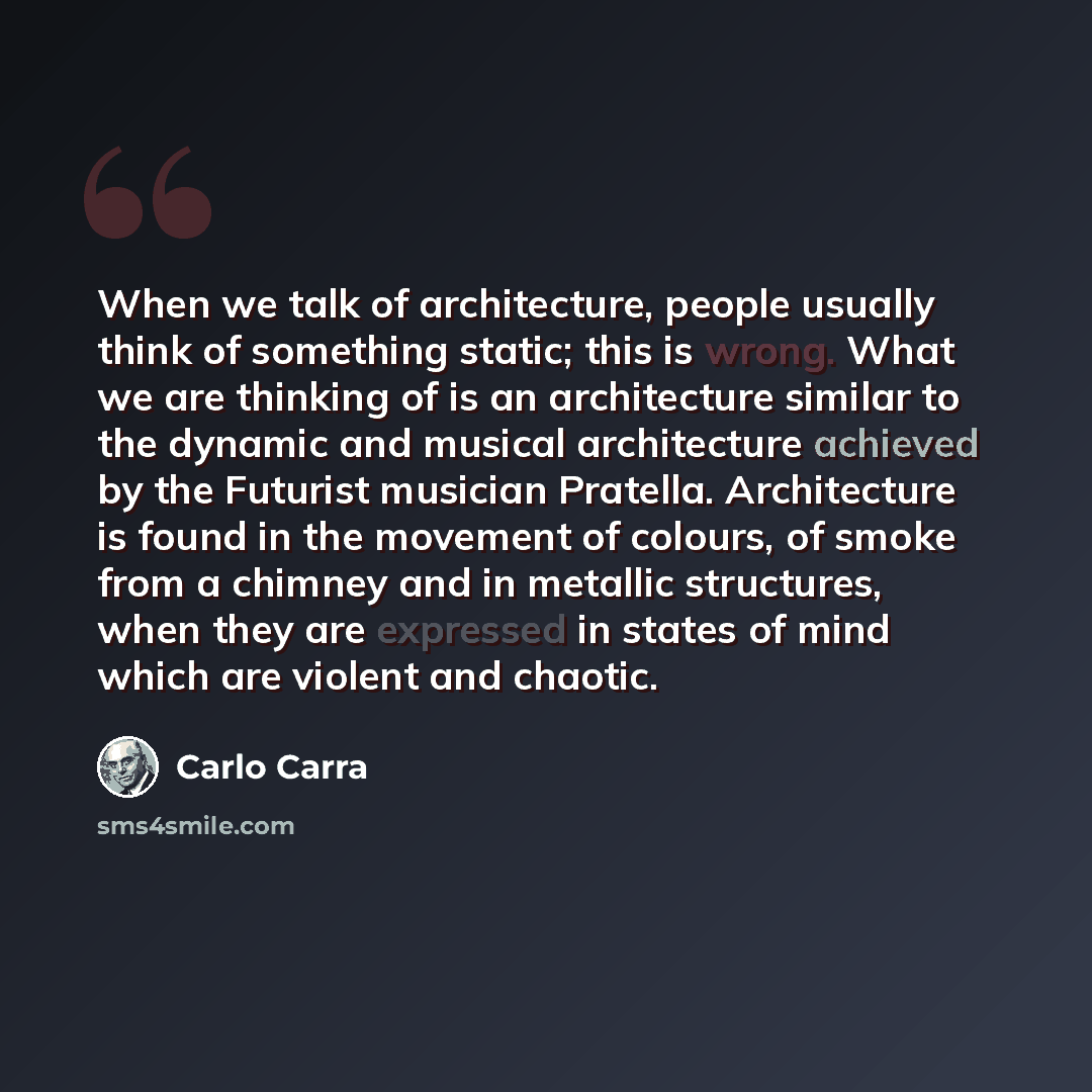 “When we talk of architecture, people usually think of something static; this is wrong. What we are thinking of is an architecture similar to the dynamic and musical architecture achieved by the Futurist musician Pratella. Architecture is found in the movement of colours, of smoke from a chimney…” quote by Carlo Carra